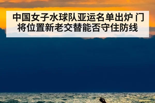 中国女子水球队亚运名单出炉 门将位置新老交替能否守住防线