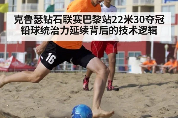 克鲁瑟钻石联赛巴黎站22米30夺冠 铅球统治力延续背后的技术逻辑
